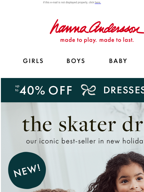 Shop the best-seller in NEW holiday prints If this e-mail is not displayed properly, click here. Hanna Andersson | made to play. made to last. GIRLS BOYS BABY NEW ARRIVALS Up to 40% OFF DRESSES | shop