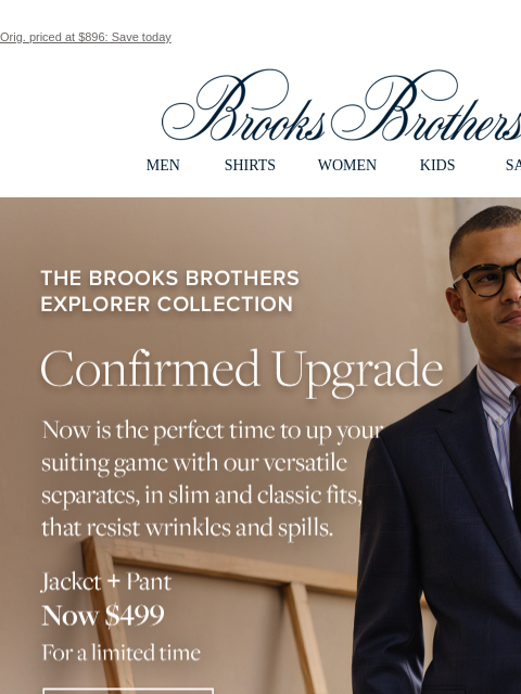 Orig. priced at $896: Save today View in web browser Brooks Brothers MEN SHIRTS WOMEN KIDS SALE The Brooks Brothers Explorer Collection. Confirmed Upgrade. Now is the perfect time to up your suiting