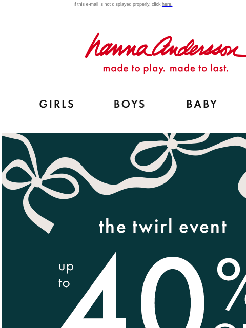 Don't miss your chance to save on twirl-worthy styles If this e-mail is not displayed properly, click here. Hanna Andersson | made to play. made to last. Shop girls clothes. Shop boys clothes. Shop