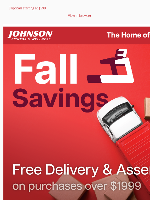 Ellipticals starting at $599 View in browser Fall Fitness Event! For a limited time, enjoy free delivery and assembly on all cardio, strength equipment, and massage chairs over $1999 at Johnson Fitness