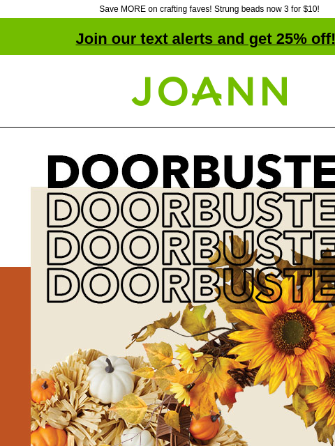 Save MORE on crafting faves! Strung beads now 3 for $10! Join our text alerts and get 25% off! † Joann.com® Doorbuster. Bloom Room® Fall Wreaths. 70% off. DOORBUSTER Bloom Room® Fall Garlands 70% off