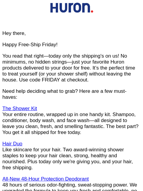 Hey there, Happy Free-Ship Friday! You read that right—today only the shipping's on us! No minimums, no hidden strings—just your favorite Huron products delivered to your door for free. It's