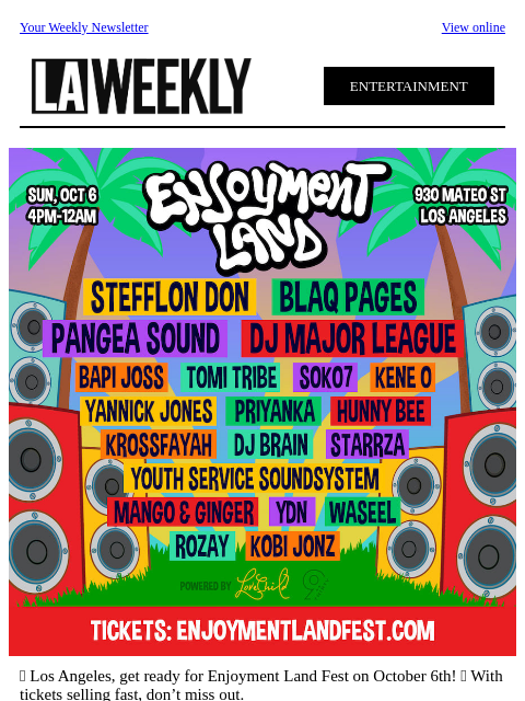 Your Weekly Newsletter View online ENTERTAINMENT 🎉 Los Angeles, get ready for Enjoyment Land Fest on October 6th! 🌟 With tickets selling fast, don't miss out. 🔥 Featured Music: Afrobeats, Reggae ,