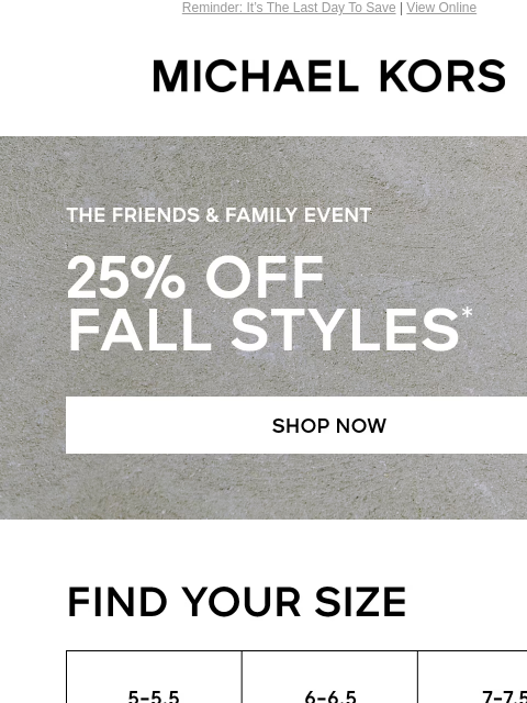 Reminder: It's The Last Day To Save | View Online MICHAEL KORS THE FRIENDS & FAMILY EVENT 25% OFF FALL STYLES* SHOP NOW FIND YOUR SIZE 5-5.5 6-6.5 7-7.5 8-8.5 9-9.5 10-11 IMAGE SHOP SHOES Enjoy