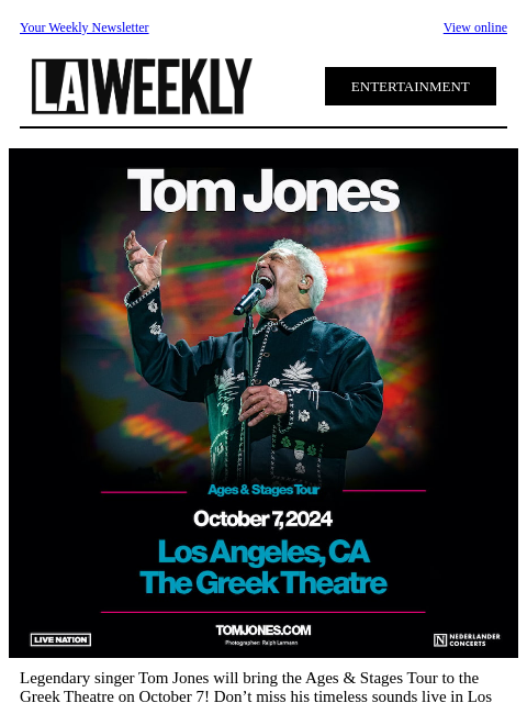 Your Weekly Newsletter View online ENTERTAINMENT Legendary singer Tom Jones will bring the Ages & Stages Tour to the Greek Theatre on October 7! Don't miss his timeless sounds live in Los