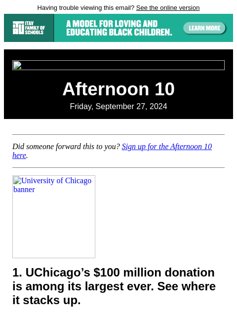 Having trouble viewing this email? See the online version Afternoon 10 Friday, September 27, 2024 Did someone forward this to you? Sign up for the Afternoon 10 here. University of Chicago banner 1.