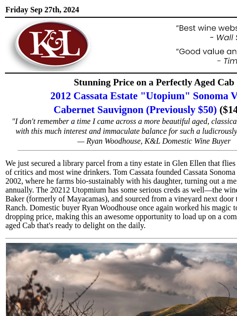 A phenomenal QPR buy for Cab fans of all stripes... Friday Sep 27th, 2024 View in Browser KL-emailheader.gif Stunning Price on a Perfectly Aged Cab 2012 Cassata Estate "Utopium" Sonoma Valley