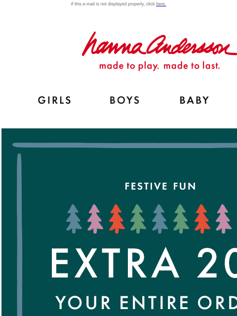 Open for your exclusive code… If this e-mail is not displayed properly, click here. Hanna Andersson | made to play. made to last. GIRLS BOYS BABY NEW ARRIVALS FESTIVE FUN | EXTRA 20% OFF YOUR ENTIRE