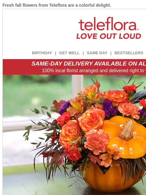 Fresh fall flowers from Teleflora are a colorful delight. View in browser ‌ teleflora BIRTHDAY | GET WELL | SAME DAY | BESTSELLERS | DEAL OF THE DAY SAME-DAY DELIVERY AVAILABLE ON ALL BOUQUETS! 100%