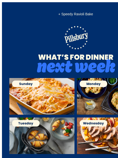 + Speedy Ravioli Bake Pillsbury Logo What's for Dinner Next Week Sunday: Layered enchiladas in a baking dish topped with melted cheese. Monday: Two servings featuring chicken and dumplings with