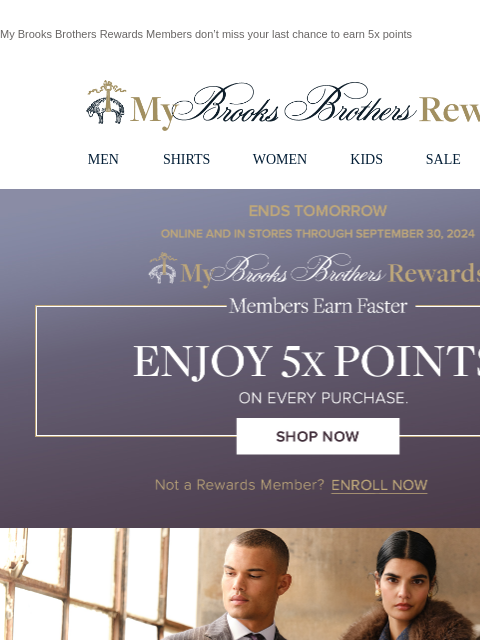 My Brooks Brothers Rewards Members don't miss your last chance to earn 5x points View in web browser My Brooks Brothers Rewards MEN SHIRTS WOMEN KIDS SALE | LOGIN Ends Tomorrow. Online and in