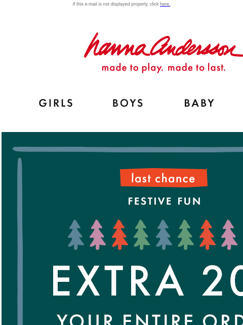 Extra 20% off your order ends today! If this e-mail is not displayed properly, click here. Hanna Andersson | made to play. made to last. GIRLS BOYS BABY NEW ARRIVALS LAST CHANCE — FESTIVE FUN | EXTRA