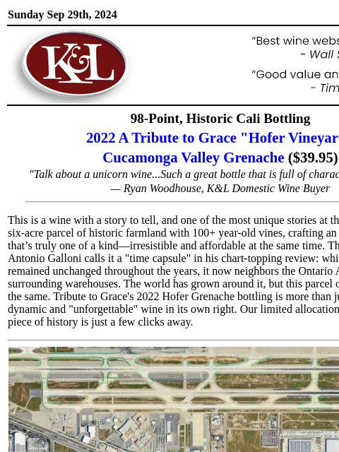 A piece of history from 100+ year-old vines... Sunday Sep 29th, 2024 View in Browser KL-emailheader.gif 98-Point, Historic Cali Bottling 2022 A Tribute to Grace "Hofer Vineyard" Cucamonga