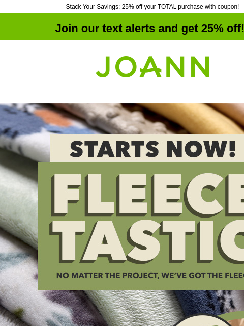 Stack Your Savings: 25% off your TOTAL purchase with coupon! Join our text alerts and get 25% off! † Joann.com® Starts now! Fleecetastic. No matter the project, we've got the fleece!. Over 3100