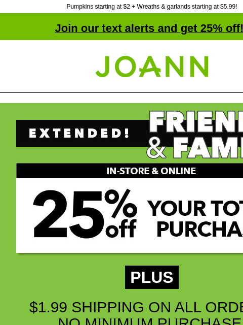 Pumpkins starting at $2 + Wreaths & garlands starting at $5.99! Join our text alerts and get 25% off! † Joann.com® PLUS $1.99 SHIPPING ON ALL ORDERS, NO MINIMUM PURCHASE! GET COUPON SHOP NOW ONLINE