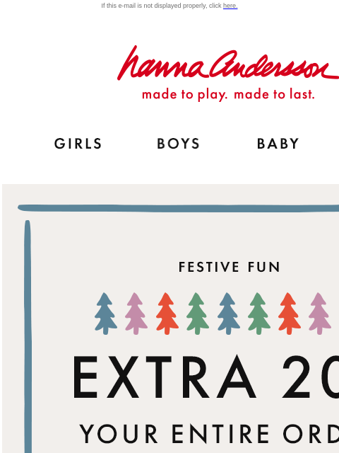 Blink and you'll miss It! If this e-mail is not displayed properly, click here. Hanna Andersson | made to play. made to last. GIRLS BOYS BABY NEW ARRIVALS FESTIVE FUN | EXTRA 20% OFF YOUR ENTIRE