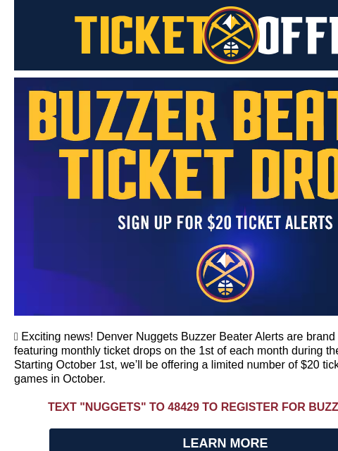 Buzzer Beater, Nuggets Night Out & Last Chance Denver Nuggets Ticket Offers Buzzer Beater Monthly Ticket Drops 🎫 Exciting news! Denver Nuggets Buzzer Beater Alerts are brand new this season,