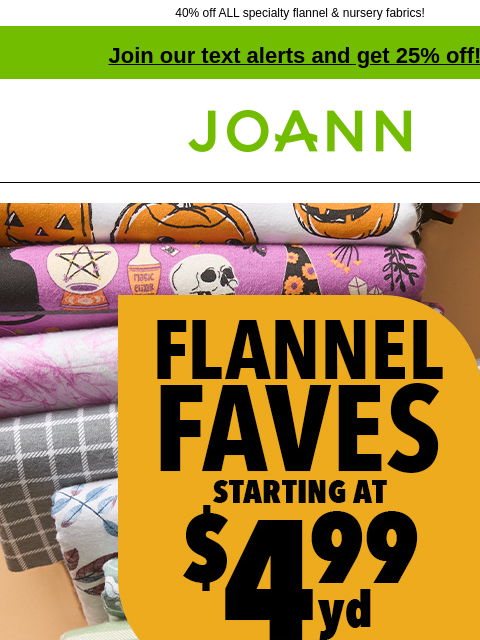 40% off ALL specialty flannel & nursery fabrics! Join our text alerts and get 25% off! † Joann.com® Flannel Faves starting at $4.99 yd Shop our Flannel Guide for superior softness SHOP NOW Super