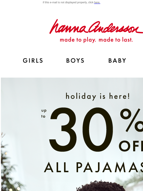 Plus, up to 40% off twirl-ready dresses! If this e-mail is not displayed properly, click here. Hanna Andersson | made to play. made to last. GIRLS BOYS BABY NEW ARRIVALS Holiday is here! Up to 30% OFF