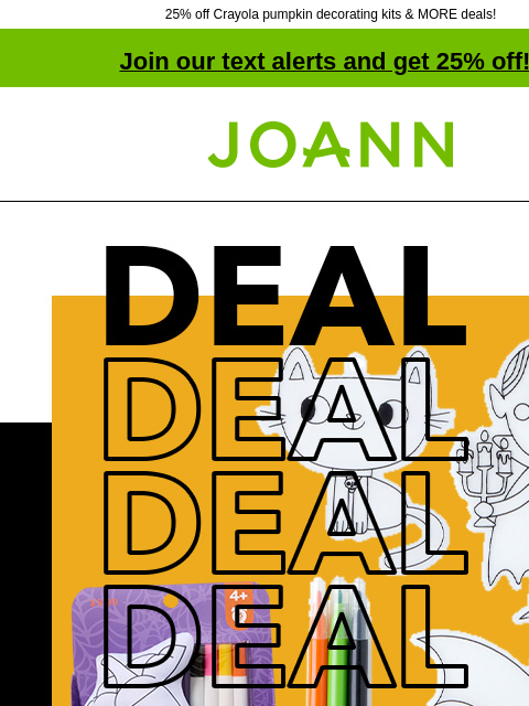 25% off Crayola pumpkin decorating kits & MORE deals! Join our text alerts and get 25% off! † Joann.com® Deal. POP! Halloween Kids' Crafts and Activities 50% off. SHOP NOW Crayola® Pumpkin