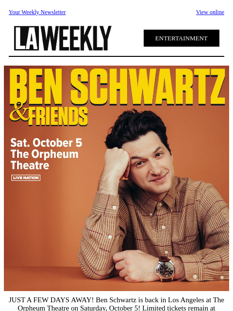 Your Weekly Newsletter View online ENTERTAINMENT JUST A FEW DAYS AWAY! Ben Schwartz is back in Los Angeles at The Orpheum Theatre on Saturday, October 5! Limited tickets remain at Ticketmaster.com.