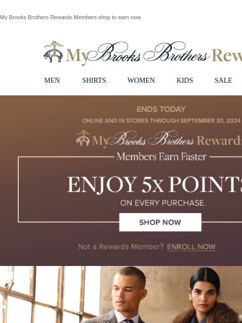 My Brooks Brothers Rewards Members shop to earn now View in web browser My Brooks Brothers Rewards MEN SHIRTS WOMEN KIDS SALE | LOGIN Ends Today. Online and in stores through September 30, 2024 ,