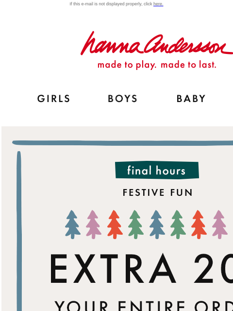 Time is running out to save! If this e-mail is not displayed properly, click here. Hanna Andersson | made to play. made to last. GIRLS BOYS BABY NEW ARRIVALS Final hours — FESTIVE FUN | EXTRA 20% OFF