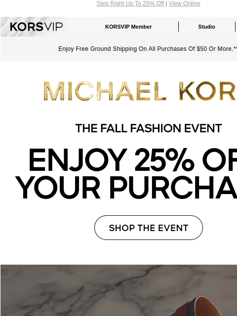 Step Right Up To 25% Off | View Online KORSVIP KORSVIP Member Studio Points: 100 Enjoy Free Ground Shipping On All Purchases Of $50 Or More.** MICHAEL KORS THE FALL FASHION EVENT ENJOY 25% OFF YOUR