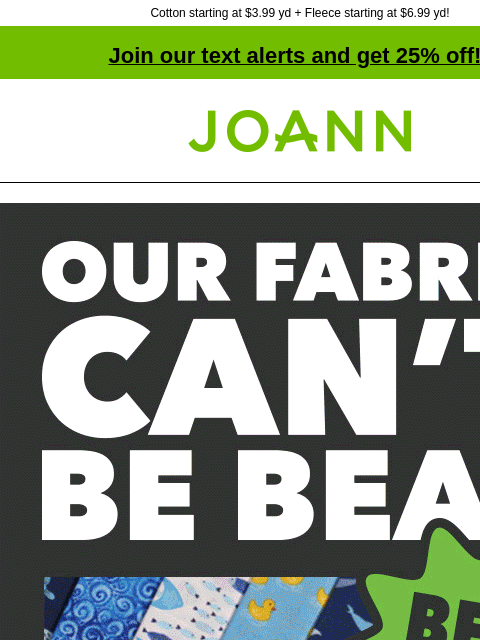 Cotton starting at $3.99 yd + Fleece starting at $6.99 yd! Join our text alerts and get 25% off! † Joann.com® Our fabric can't be beat. Best quality, best selection, price match guarantee We always