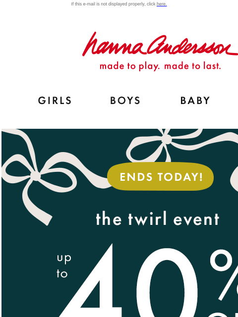 + PJs up to 30% off! Don't sleep on this If this e-mail is not displayed properly, click here. Hanna Andersson | made to play. made to last. GIRLS BOYS BABY NEW ARRIVALS ENDS TODAY! The twirl event