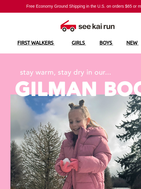 Free Economy Ground Shipping in the US on orders $65 or more!* FIRST WALKERS GIRLS BOYS NEW SALE Say Hello to the Gilman Boot Built For Snowy Days Designed for Healthy Foot Development SHOP BY SIZE 3