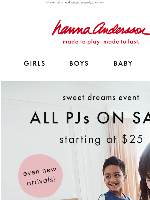 Find festive PJs for your whole crew! If this e-mail is not displayed properly, click here. Hanna Andersson | made to play. made to last. GIRLS BOYS BABY NEW ARRIVALS Sweet dreams event — ALL PJS ON