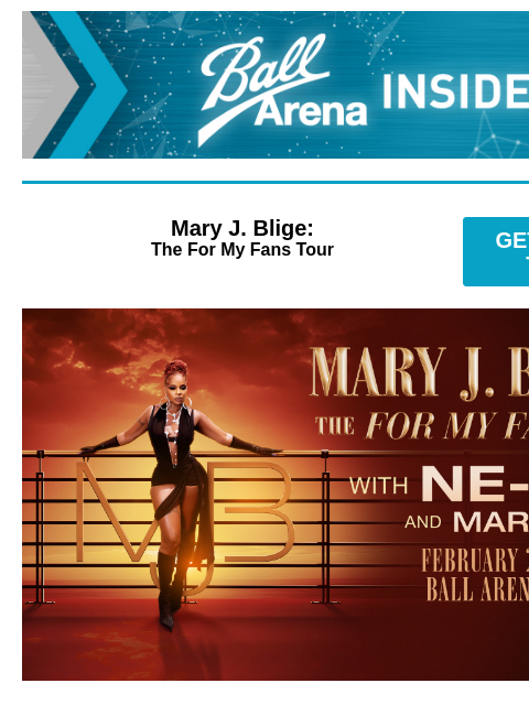 Plus Upcoming Shows at Ball Arena Ball Arena Insiders Mary J. Blige: The For My Fans Tour GET PRESALE TICKETS Mary J Blige Mary J. Blige: The For My Fans Tour with special guests NE-YO & Mario