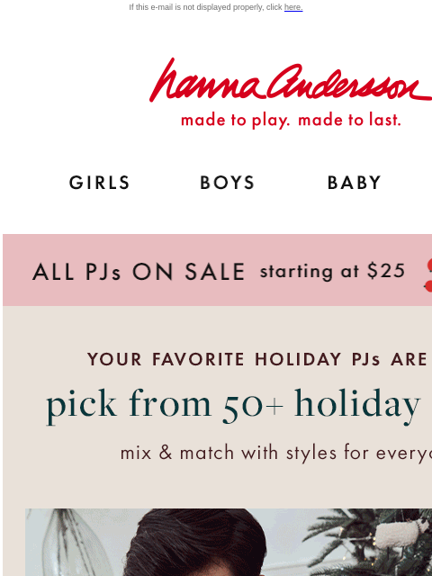 Find Hanna holiday PJs for the whole family! If this e-mail is not displayed properly, click here. Hanna Andersson | made to play. made to last. GIRLS BOYS BABY NEW ARRIVALS ALL PJs ON SALE starting at