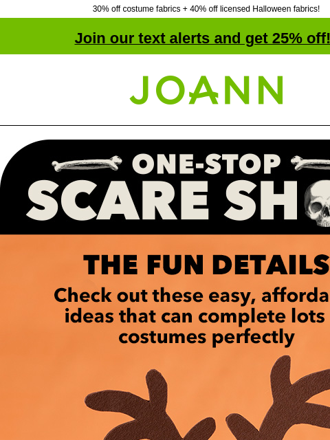 30% off costume fabrics + 40% off licensed Halloween fabrics! Join our text alerts and get 25% off! † Joann.com® One-stop scare shop. The fun details. Check out these easy, affordable ideas that can