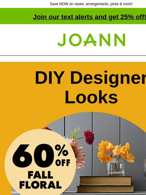 Save NOW on vases, arrangements, picks & more! Join our text alerts and get 25% off! † Joann.com® DIY Designer Looks 60% off Fall Floral From dramatic to cheery, we have everything you need to make