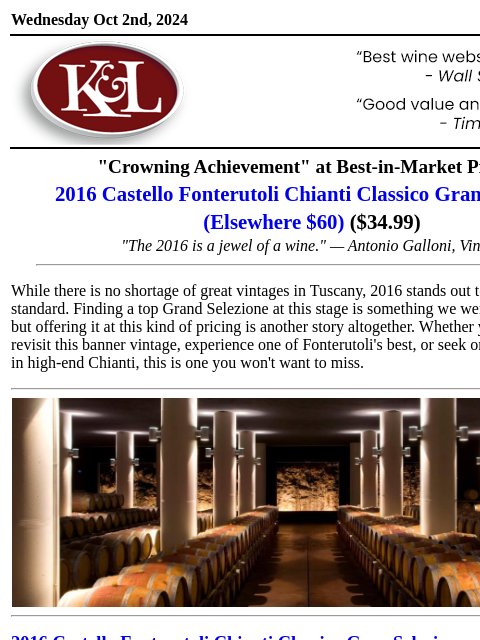 A Tuscan treasure from the famed 2016 vintage... Wednesday Oct 2nd, 2024 View in Browser KL-emailheader.gif "Crowning Achievement" at Best-in-Market Pricing 2016 Castello Fonterutoli Chianti