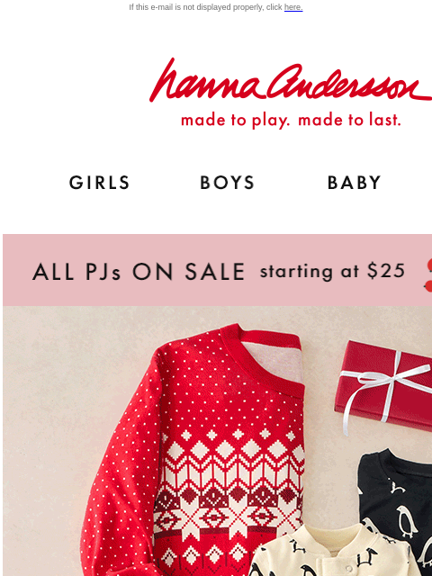 All PJs on sale starting at $25! If this e-mail is not displayed properly, click here. Hanna Andersson | made to play. made to last. GIRLS BOYS BABY NEW ARRIVALS ALL PJs ON SALE starting at $25 | shop