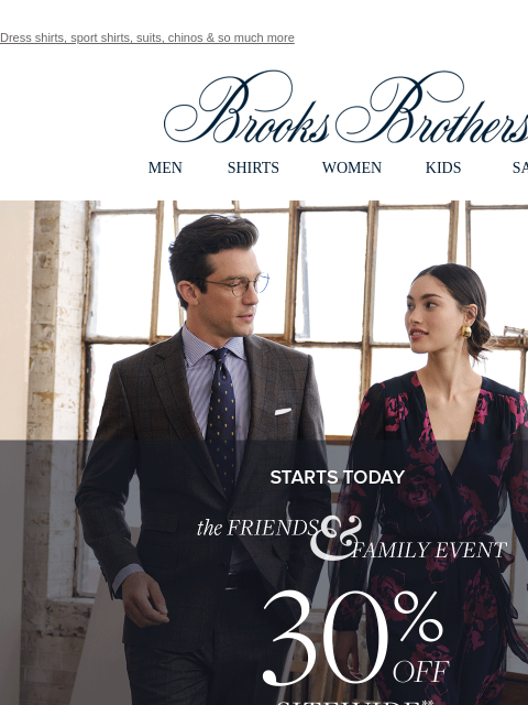 Dress shirts, sport shirts, suits, chinos & so much more View in web browser Brooks Brothers MEN SHIRTS WOMEN KIDS SALE STARTS TODAY. The FRIENDS & FAMILY EVENT. 30% OFF SITEWIDE** Shop Men