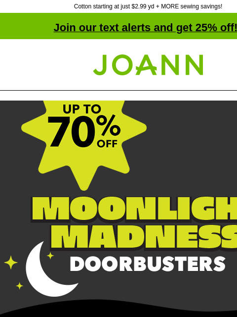 Cotton starting at just $2.99 yd + MORE sewing savings! Join our text alerts and get 25% off! † Joann.com® Moonlight Madness Doorbusters SHOP NOW up to 70% off Fall & Halloween Decor & Floral