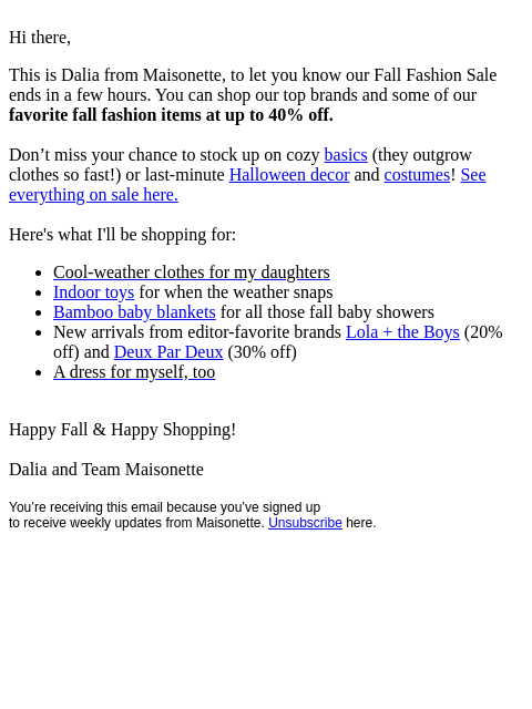 Hi there, This is Dalia from Maisonette, to let you know our Fall Fashion Sale ends in a few hours. You can shop our top brands and some of our favorite fall fashion items at up to 40% off. Don't