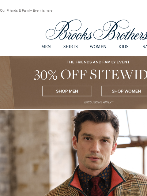 Our Friends & Family Event is here. View in web browser Brooks Brothers MEN SHIRTS WOMEN KIDS SALE The Friends and Family Event 30% Off Sitewide Shop Men Shop Women The Art of Craftsmanship We'