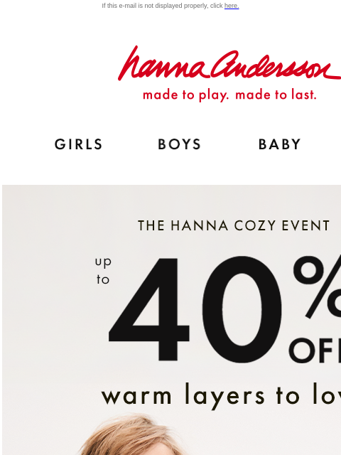 Shop warm layers to love & made-to-last If this e-mail is not displayed properly, click here. Hanna Andersson | made to play. made to last. GIRLS BOYS BABY NEW ARRIVALS THE HANNA COZY EVENT — up to