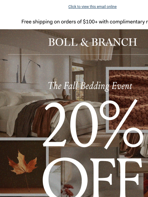 A limited-edition style, just in time for fall Click to view this email online Free shipping on orders $100+ with complimentary returns. BOLL & BRANCH Be The First To Shop 20% OFF Sitewide No