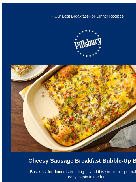 + Our Best Breakfast-For-Dinner Recipes Pillsbury Logo Breakfast bubble up bake in a baking dish made with eggs, sausage and biscuits. Cheesy Sausage Breakfast Bubble-Up Bake Breakfast for dinner is