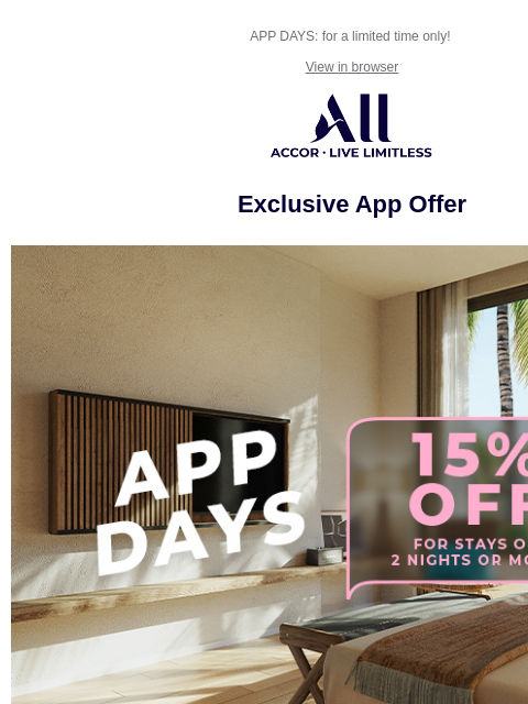 APP DAYS: for a limited time only! View in browser ALL - ACCOR LIVE LIMITLESS Exclusive App Offer APP DAYS Waiting for the perfect time to start booking stays on the ALL.com app? That moment has