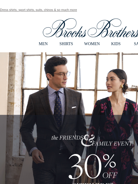 Dress shirts, sport shirts, suits, chinos & so much more View in web browser Brooks Brothers MEN SHIRTS WOMEN KIDS SALE The FRIENDS & FAMILY EVENT. 30% OFF SITEWIDE** Shop Men Shop Women **