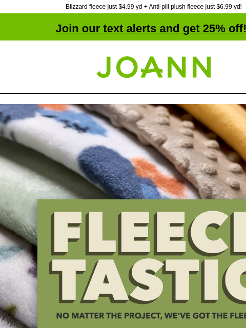 Blizzard fleece just $4.99 yd + Anti-pill plush fleece just $6.99 yd! Join our text alerts and get 25% off! † Joann.com® Starting at $4.99. Fleecetastic. No matter the project, we've got the fleece