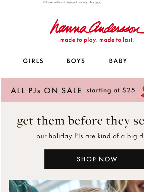 Be the first to shop your holiday faves before they sell out If this e-mail is not displayed properly, click here. Hanna Andersson | made to play. made to last. GIRLS BOYS BABY NEW ARRIVALS ALL PJs ON