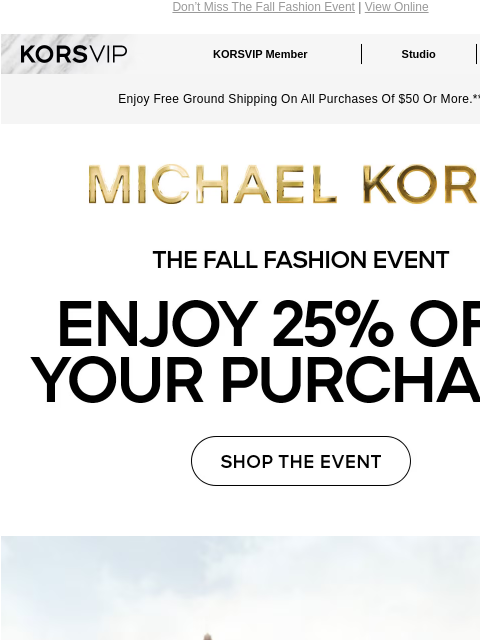 Don't Miss The Fall Fashion Event | View Online KORSVIP KORSVIP Member Studio Points: 100 Enjoy Free Ground Shipping On All Purchases Of $50 Or More.** MICHAEL KORS THE FALL FASHION EVENT ENJOY 25%